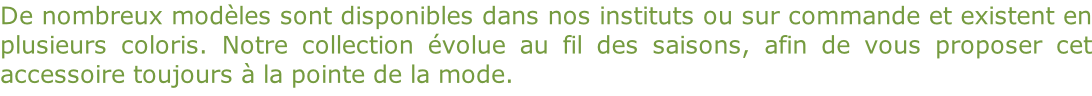 De nombreux modèles sont disponibles dans nos instituts ou sur commande et existent en  plusieurs coloris. Notre collection évolue au fil des saisons, afin de vous proposer cet  accessoire toujours à la pointe de la mode.